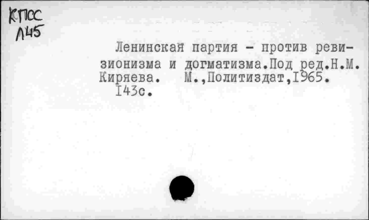 ﻿КПос
Ленинская партия - против ревизионизма и догматизма.Под ред.Н.М. Киряева. М.,Политиздат,1965.
143с.